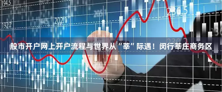 股市开户网上开户流程与世界从“莘”际遇！闵行莘庄商务区