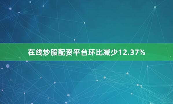 在线炒股配资平台环比减少12.37%