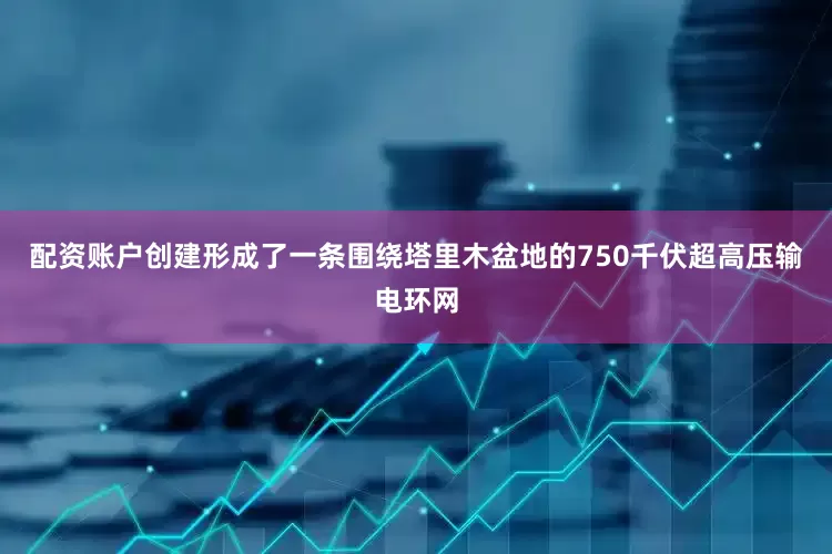 配资账户创建形成了一条围绕塔里木盆地的750千伏超高压输电环网