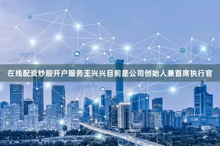 在线配资炒股开户服务王兴兴目前是公司创始人兼首席执行官