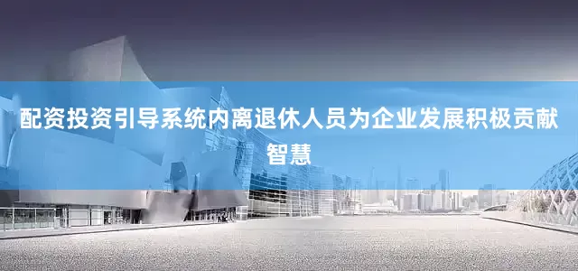 配资投资引导系统内离退休人员为企业发展积极贡献智慧