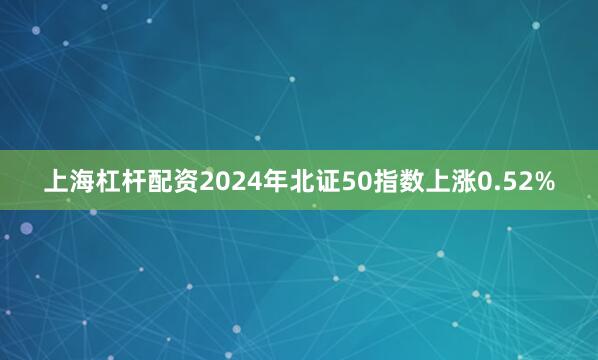 上海杠杆配资2024年北证50指数上涨0.52%