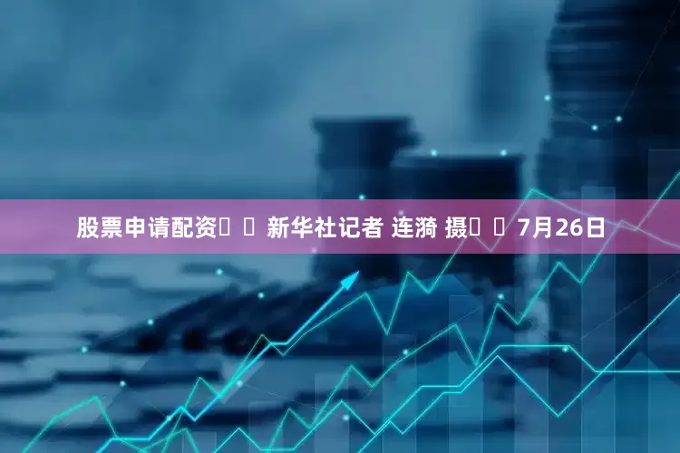 股票申请配资  新华社记者 连漪 摄  7月26日