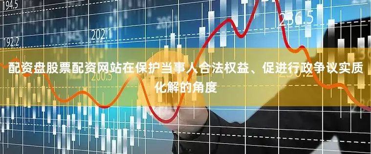 配资盘股票配资网站在保护当事人合法权益、促进行政争议实质化解的角度