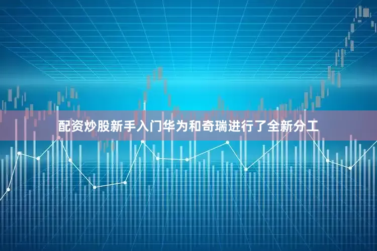 配资炒股新手入门华为和奇瑞进行了全新分工