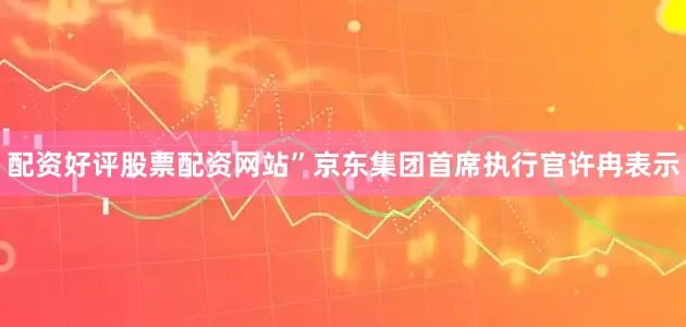 配资好评股票配资网站”京东集团首席执行官许冉表示